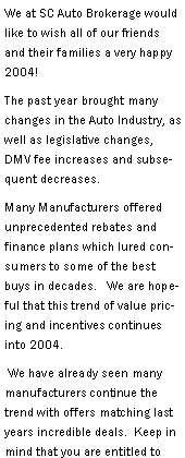 Text Box: We at SC Auto Brokerage would like to wish all of our friends and their families a very happy 2004!   The past year brought many changes in the Auto Industry, as well as legislative changes, DMV fee increases and subsequent decreases.  Many Manufacturers offered unprecedented rebates and finance plans which lured consumers to some of the best buys in decades.   We are hopeful that this trend of value pricing and incentives continues into 2004.  We have already seen many manufacturers continue the trend with offers matching last years incredible deals.  Keep in mind that you are entitled to 