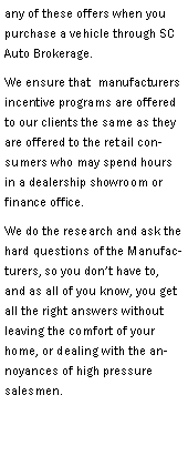 Text Box: any of these offers when you purchase a vehicle through SC Auto Brokerage.  We ensure that  manufacturers incentive programs are offered to our clients the same as they are offered to the retail consumers who may spend hours in a dealership showroom or finance office.We do the research and ask the hard questions of the Manufacturers, so you dont have to, and as all of you know, you get all the right answers without leaving the comfort of your home, or dealing with the annoyances of high pressure salesmen.  